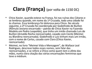 Clara (França) (por volta de 1150 DC)
• Chico Xavier, quando esteve na França, foi nas ruínas dos Cátaros e
se lembrou quando, em nome da 1ª Cruzada, toda uma cidade foi
às chamas. Essa lembrança foi dolorosa para Chico. No século
seguinte, a 2ª Cruzada foi coordenada por Godofredo de Buillon
(Rômulo Joviano encarnado – patrão de Chico Xavier na Fazenda
Modelo em Pedro Leopoldo), que tinha um irmão chamado Luis de
Buillon (Arnaldo Rocha reencarnado), casado com Cecile (Meimei
ou Blandina reencarnada). Godofredo e Luis tinham mais um irmão,
com o nome de Carlos, casado com Clara (Chico Xavier,
reencarnado).
• Meimei, no livro “Meimei Vida e Mensagem”, de Wallace Leal
Rodrigues, descreve todos esses nomes, sem falar das
reencarnações, e se refere a Chico como quem tem o afeto das
mães, numa clara citação das várias encarnações femininas que
teve o médium.
 