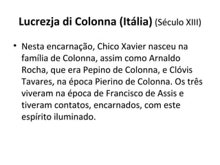 Lucrezja di Colonna (Itália) (Século XIII)
• Nesta encarnação, Chico Xavier nasceu na
família de Colonna, assim como Arnaldo
Rocha, que era Pepino de Colonna, e Clóvis
Tavares, na época Pierino de Colonna. Os três
viveram na época de Francisco de Assis e
tiveram contatos, encarnados, com este
espírito iluminado.
 