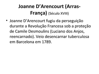 Joanne D’Arencourt (Arras-
França) (Século XVIII)
• Joanne D’Arencourt fugiu da perseguição
durante a Revolução Francesa sob a proteção
de Camile Desmoulins (Luciano dos Anjos,
reencarnado). Veio desencarnar tuberculosa
em Barcelona em 1789.
 