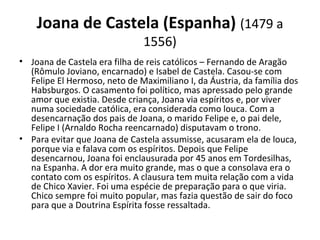 Joana de Castela (Espanha) (1479 a 
1556)
• Joana de Castela era filha de reis católicos – Fernando de Aragão 
(Rômulo Joviano, encarnado) e Isabel de Castela. Casou-se com 
Felipe El Hermoso, neto de Maximiliano I, da Áustria, da família dos 
Habsburgos. O casamento foi político, mas apressado pelo grande 
amor que existia. Desde criança, Joana via espíritos e, por viver 
numa sociedade católica, era considerada como louca. Com a 
desencarnação dos pais de Joana, o marido Felipe e, o pai dele, 
Felipe I (Arnaldo Rocha reencarnado) disputavam o trono.
• Para evitar que Joana de Castela assumisse, acusaram ela de louca, 
porque via e falava com os espíritos. Depois que Felipe 
desencarnou, Joana foi enclausurada por 45 anos em Tordesilhas, 
na Espanha. A dor era muito grande, mas o que a consolava era o 
contato com os espíritos. A clausura tem muita relação com a vida 
de Chico Xavier. Foi uma espécie de preparação para o que viria. 
Chico sempre foi muito popular, mas fazia questão de sair do foco 
para que a Doutrina Espírita fosse ressaltada.
 