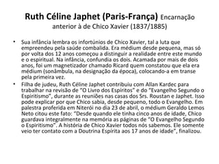 Ruth Céline Japhet (Paris-França) Encarnação 
anterior à de Chico Xavier (1837/1885)
• Sua infância lembra os infortúnios de Chico Xavier, tal a luta que 
empreendeu pela saúde combalida. Era médium desde pequena, mas só 
por volta dos 12 anos começou a distinguir a realidade entre este mundo 
e o espiritual. Na infância, confundia os dois. Acamada por mais de dois 
anos, foi um magnetizador chamado Ricard quem constatou que ela era 
médium (sonâmbula, na designação da época), colocando-a em transe 
pela primeira vez. 
• Filha de judeu, Ruth Céline Japhet contribuiu com Allan Kardec para 
trabalhar na revisão de “O Livro dos Espíritos” e do “Evangelho Segundo o 
Espiritismo”, durante as reuniões nas casas dos Srs. Roustan e Japhet. Isso 
pode explicar por que Chico sabia, desde pequeno, todo o Evangelho. Em 
palestra proferida em Niterói no dia 23 de abril, o médium Geraldo Lemos 
Neto citou este fato: “Desde quando ele tinha cinco anos de idade, Chico 
guardava integralmente na memória as páginas de “O Evangelho Segundo 
o Espiritismo”. A história de Chico Xavier todos nós sabemos. Ele somente 
veio ter contato com a Doutrina Espírita aos 17 anos de idade”, finalizou.
 