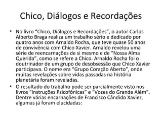 Chico, Diálogos e Recordações
• No livro “Chico, Diálogos e Recordações”, o autor Carlos
Alberto Braga realiza um trabalho sério e dedicado por
quatro anos com Arnaldo Rocha, que teve quase 50 anos
de convivência com Chico Xavier. Arnaldo revelou uma
série de reencarnações de si mesmo e de “Nossa Alma
Querida”, como se refere a Chico. Arnaldo Rocha foi o
doutrinador de um grupo de desobsessão que Chico Xavier
participava. O nome era “Grupo Coração Aberto”, onde
muitas revelações sobre vidas passadas na história
planetária foram reveladas.
• O resultado do trabalho pode ser parcialmente visto nos
livros “Instruções Psicofônicas” e “Vozes do Grande Além”.
Dentre várias encarnações de Francisco Cândido Xavier,
algumas já foram elucidadas:
 