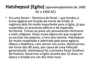 Hatshepsut (Egito) (aproximadamente de 1490
AC a 1450 AC)
• Era uma farani – feminino de faraó – que herdou o
trono egípcio em função da morte do irmão. A
regência dela foi muito importante para o Egito, já que
suspendeu os processos bélicos e de expansão
territorial. Trouxe ao povo um pensamento intrínseco
e mais religioso. Viveu numa época em que surgiram
as escritas nos papiros, o livro dos mortos. Hatshepsut
foi muito respeitada e admirada pelo povo egípcio.
Obesa e diabética, com câncer nos ossos, desencarnou
em torno dos 40 anos, por causa de uma infecção
generalizada. Hatshepsut foi a primeira faraó (mulher)
da história. Governou o Egito sozinha por 22 anos, na
época o Estado era um dos mais ricos.
 