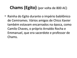 Chams (Egito) (por volta de 800 AC)
• Rainha do Egito durante o império babilônico
de Cemirames. Vários amigos de Chico Xavier
também estavam encarnados na época, como
Camilo Chaves, o próprio Arnaldo Rocha e
Emmanuel, que era sacerdote e professor de
Chams.
 