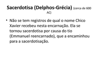 Sacerdotisa (Delphos-Grécia) (cerca de 600 
AC)
• Não se tem registros de qual o nome Chico 
Xavier recebeu nesta encarnação. Ela se 
tornou sacerdotisa por causa do tio 
(Emmanuel reencarnado), que a encaminhou 
para a sacerdotisação.
 