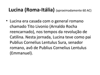 Lucina (Roma-Itália) (aproximadamente 60 AC)
• Lucina era casada com o general romano 
chamado Tito Livonio (Arnaldo Rocha 
reencarnado), nos tempos da revolução de 
Catilina. Nesta jornada, Lucina teve como pai 
Publius Cornelius Lentulus Sura, senador 
romano, avô de Publius Cornelius Lentulus 
(Emmanuel).
 