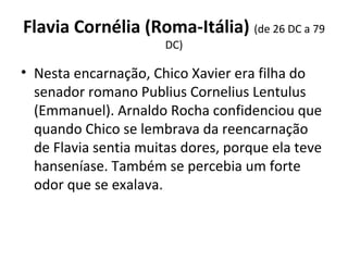 Flavia Cornélia (Roma-Itália) (de 26 DC a 79 
DC)
• Nesta encarnação, Chico Xavier era filha do 
senador romano Publius Cornelius Lentulus 
(Emmanuel). Arnaldo Rocha confidenciou que 
quando Chico se lembrava da reencarnação 
de Flavia sentia muitas dores, porque ela teve 
hanseníase. Também se percebia um forte 
odor que se exalava.
 
