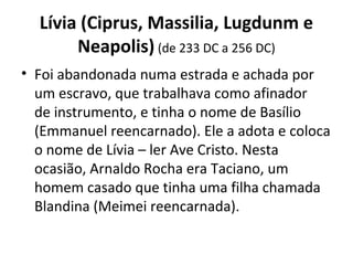 Lívia (Ciprus, Massilia, Lugdunm e
Neapolis) (de 233 DC a 256 DC)
• Foi abandonada numa estrada e achada por 
um escravo, que trabalhava como afinador 
de instrumento, e tinha o nome de Basílio 
(Emmanuel reencarnado). Ele a adota e coloca 
o nome de Lívia – ler Ave Cristo. Nesta 
ocasião, Arnaldo Rocha era Taciano, um 
homem casado que tinha uma filha chamada 
Blandina (Meimei reencarnada).
 