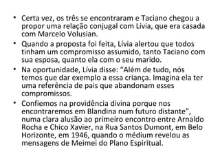 • Certa vez, os três se encontraram e Taciano chegou a
propor uma relação conjugal com Lívia, que era casada
com Marcelo Volusian.
• Quando a proposta foi feita, Lívia alertou que todos
tinham um compromisso assumido, tanto Taciano com
sua esposa, quanto ela com o seu marido.
• Na oportunidade, Lívia disse: “Além de tudo, nós
temos que dar exemplo a essa criança. Imagina ela ter
uma referência de pais que abandonam esses
compromissos.
• Confiemos na providência divina porque nos
encontraremos em Blandina num futuro distante”,
numa clara alusão ao primeiro encontro entre Arnaldo
Rocha e Chico Xavier, na Rua Santos Dumont, em Belo
Horizonte, em 1946, quando o médium revelou as
mensagens de Meimei do Plano Espiritual.
 