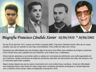 Biografia Francisco Cândido Xavier 02/04/1910 * 30/06/2002
No dia 02 de abril de 1910, nasceu em Pedro Leopoldo (MG), Francisco Cândido Xavier, filho de um casal
simples, seu pai um operário e sua mãe uma lavadeira. Ficou órfão de mãe com 5 anos.
Passando por dificuldades seu pai entregou alguns de seus nove filhos aos cuidados de amigos e parentes,
Chico Xavier ficou aos cuidados de sua madrinha, uma mulher que o maltratava.
Ainda menino aprendeu a se manter calmo e calado em momentos de sofrimento, pois sofria agressões de
sua madrinha, nestes momentos se dirigia ao quintal da casa afim de reencontrar sua mãe, ele sempre a via
e a escutava após fazer orações.
Algum tempo depois seu pai se casou novamente com uma mulher boa e caridosa. Ainda em dificuldade
sua madrasta iniciou uma horta em casa e logo para o sustento da família começaram a vender legumes,
com o dinheiro Chico Xavier voltou a freqüentar a escola em 1919.
 