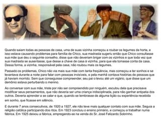 Quando saiam todas as pessoas de casa, uma de suas vizinha começou a roubar os legumes da horta, e
isso estava causando problemas para família de Chico, sua madrasta sugeriu então que Chico consultasse
sua mãe que deu o seguinte conselho, disse que não deveriam brigar com os vizinhos e que toda vez que
sua madrasta se ausentasse, que desse a chave de casa à vizinha, para que ela tomasse conta da casa.
Dessa forma, a vizinha, responsável pela casa, não roubou mais os legumes.
Passado os problemas, Chico não via mais sua mãe com tanta freqüência, mas começou a ter sonhos e se
levantava durante a noite para falar com pessoas invisíveis, e pela manhã contava histórias de pessoas que
já haviam morrido. Sem que conseguisse compreender, seu pai o levou até um vigário, que disse que um
demônio estava perturbando o menino.
Ao conversar com sua mãe, triste por não ser compreendido por ninguém, escutou dela que precisava
modificar seus pensamentos, que não deveria ser uma criança indisciplinada, para não ganhar antipatia dos
outros. Deveria aprender a se calar e que, quando se lembrasse de alguma lição ou experiência recebida
em sonho, que ficasse em silêncio.
E durante 7 anos consecutivos, de 1920 a 1927, ele não teve mais qualquer contato com sua mãe. Seguia a
religião católica participando dos ritos. Em 1923 concluiu o ensino primário, e começou a trabalhar numa
fábrica. Em 1925 deixou a fábrica, empregando-se na venda do Sr. José Felizardo Sobrinho.
 