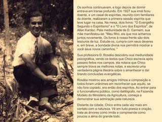 Os sonhos continuavam, e logo depois de dormir
entrava em transe profundo. Em 1927 sua irmã ficou
doente, e um casal de espíritas, reunido com familiares
da doente, realizaram a primeira sessão espírita que
teve lugar na casa. Na mesa, dois livros: "O Evangelho
Segundo o Espiritismo" e o "O Livro dos Espíritos", de
Allan Kardec. Pela mediunidade de D. Carmem, sua
mãe manifestou-se: "Meu filho, eis que nos achamos
juntos novamente. Os livros à nossa frente são dois
tesouros de luz. Estude-os, cumpra com seus deveres
e, em breve, a bondade divina nos permitirá mostrar a
você seus novos caminhos. "
Sua professora D. Rosália descobriu sua mediunidade
psicográfica, vendo os textos que Chico escrevia após
passeio feitos nos campos, ela notava que Chico
sempre tirava as melhores notas, e escrevia uma
verdadeira página literária sobre o amanhecer e daí
tirando conclusões evangélicas.
Rosália mostrou aos amigos íntimos a composição e
todos foram unânimes em reconhecer que aquilo, se
não fora copiado, era então dos espíritos. Ao entrar para
o funcionalismo público, como datilógrafo, na Fazenda
Modelo do Ministério da Agricultura, começa a
demonstrar sua admiração pela natureza.
Distante da cidade, Chico entra cada vez mais em
contato com a natureza. Vê em tudo poesia e oração,
trata as árvores como irmãs e compreende como
poucos a alma do grande todo.
 