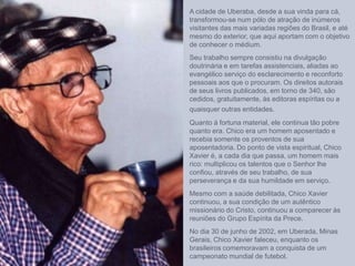 A cidade de Uberaba, desde a sua vinda para cá,
transformou-se num pólo de atração de inúmeros
visitantes das mais variadas regiões do Brasil, e até
mesmo do exterior, que aqui aportam com o objetivo
de conhecer o médium.
Seu trabalho sempre consistiu na divulgação
doutrinária e em tarefas assistenciais, aliadas ao
evangélico serviço do esclarecimento e reconforto
pessoais aos que o procuram. Os direitos autorais
de seus livros publicados, em torno de 340, são
cedidos, gratuitamente, às editoras espíritas ou a
quaisquer outras entidades.
Quanto à fortuna material, ele continua tão pobre
quanto era. Chico era um homem aposentado e
recebia somente os proventos de sua
aposentadoria. Do ponto de vista espiritual, Chico
Xavier é, a cada dia que passa, um homem mais
rico: multiplicou os talentos que o Senhor lhe
confiou, através de seu trabalho, de sua
perseverança e da sua humildade em serviço.
Mesmo com a saúde debilitada, Chico Xavier
continuou, a sua condição de um autêntico
missionário do Cristo, continuou a comparecer às
reuniões do Grupo Espírita da Prece.
No dia 30 de junho de 2002, em Uberada, Minas
Gerais, Chico Xavier faleceu, enquanto os
brasileiros comemoravam a conquista de um
campeonato mundial de futebol.
 