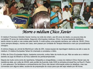 Morre o médium Chico Xavier
O médium Francisco Cândido Xavier morreu na noite de ontem, aos 92 anos de idade, e a poucos dias de
completar 75 anos de mediunidade. Segundo informações médicas, Chico, há anos bastante debilitado,
sentiu dores no peito e nas costas pela manhã. À noite sofreu uma parada cardíaca, por volta de 19h30. Chico
como sempre desejou, morreu em casa, sem passar por Unidade de Terapia Intensiva e nem por procedimento
cirúrgico.
A notícia chegou ao Jornal da Manhã por volta de 20h, nossa equipe de reportagem deslocou-se até a casa do
médium. O médico Eurípedes Tahan foi chamado e constatou o óbito.
O filho de Chico Eurípedes Higino, bastante comovido, evitou falar da morte do pai. Não se sabe se o médium
assistiu ao jogo do Brasil ou se ficou sabendo do pentacampeonato.
Depois de muito corre-corre de repórteres, fotógrafos e cinegrafistas, o corpo do médium Chico Xavier saiu da
residência dele, por volta de 23h30, pelo portão da Avenida João XXIII (a entrada principal fica na Rua D. Pedro
I), sob aplausos. Os familiares e companheiros de Chico não deram informação sobre os detalhes, mas nas
conversas com alguns deles, soube-se da preparação do corpo para que ele seja velado por 48 horas.
 