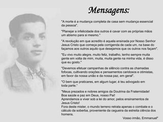 "A morte é a mudança completa de casa sem mudança essencial
da pessoa".
"Planejar a infelicidade dos outros é cavar com as próprias mãos
um abismo para si mesmo."
"A revolução em que acredito é aquela ensinada por Nosso Senhor
Jesus Cristo que começa pela corrigenda de cada um, na base do
façamos aos outros aquilo que desejamos que os outros nos façam".
"Eu vivo muito alegre, muito feliz, trabalho, tenho sempre muita
gente em volta de mim, muita, muita gente na minha vida, é disso
que eu gosto."
"Devemos efetuar campanhas de silêncio contra as chamadas
fofocas, cultivando orações e pensamentos caridosos e otimistas,
em favor da nossa união e da nossa paz, em geral".
"O bem que praticares, em algum lugar, é teu advogado em
toda parte.“
"Meus prezados e nobres amigos da Doutrina da Fraternidade!
Boa saúde e paz em Deus, nosso Pai!
Aprendamos a viver sob a lei do amor, pelos ensinamentos de
Jesus Cristo!
Fora deste mister, o mundo terreno retrata apenas o combate e o
cálculo da soberba, proveniente da cegueira da estreita ciência dos
homens.
Vosso irmão, Emmanuel"
Mensagens:
 