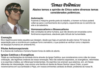 Temas Polêmicos
Abaixo temos a opinião de Chico sobre diversos temas
considerados polêmicos.
Automação
Fazendo a máquina grande parte do trabalho, o homem no futuro poderá
voltar-se para o conhecimento de si próprio, expandindo-se no caminho da
arte e da sabedoria.
Homossexualismo e Bissexualismo
São condições da alma humana, que não deveria ser encaradas como
fenômenos espantosos, atacáveis pelo ridículo da humanidade.
Cremação
Ela é legítima para todos aqueles que desejam, desde que haja um período de pelo menos 72 horas de
expectação para a ocorrência em qualquer forno crematório, o que poderá se verificar como o depósito
de despojos humanos em ambiente frio.
Pílulas Anticoncepcionais
É a chance de mulheres e homens ficarem livres do delito do aborto.
Igrejas Católicas e Evangélicas
Todas as manifestações da bondade divina através da Igreja Católica, que consideramos como mãe de nossa
civilização, são legítimas credoras da nossa veneração. Nós não estamos separados, os evangélicos, reformistas
e os espíritas cristãos, por diferenças fundamentais. Os espíritos nos ensinam que estamos, sim, em faixas
diferentes de interpretação, mas somos uma família só diante de Nosso Senhor Jesus Cristo, a quem
reverenciamos em sua santidade o Papa, em nossos eminentes cardeais do Brasil, protetores da nossa fé.
 