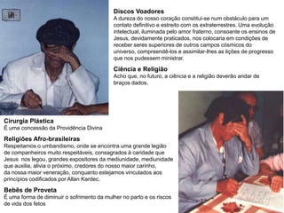 Discos Voadores
A dureza do nosso coração constitui-se num obstáculo para um
contato definitivo e estreito com os extraterrestres. Uma evolução
intelectual, iluminada pelo amor fraterno, consoante os ensinos de
Jesus, devidamente praticados, nos colocaria em condições de
receber seres superiores de outros campos cósmicos do
universo, compreendê-los e assimilar-lhes as lições de progresso
que nos pudessem ministrar.
Ciência e Religião
Acho que, no futuro, a ciência e a religião deverão andar de
braços dados.
Cirurgia Plástica
É uma concessão da Providência Divina
Religiões Afro-brasileiras
Respeitamos o umbandismo, onde se encontra uma grande legião
de companheiros muito respeitáveis, consagrados à caridade que
Jesus nos legou, grandes expositores da mediunidade, mediunidade
que auxilia, alivia o próximo, credores do nosso maior carinho,
da nossa maior veneração, conquanto estejamos vinculados aos
princípios codificados por Allan Kardec.
Bebês de Proveta
É uma forma de diminuir o sofrimento da mulher no parto e os riscos
de vida dos fetos
 