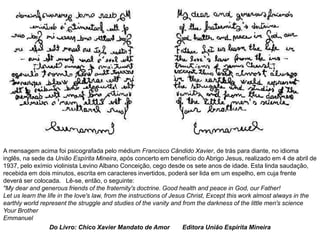 A mensagem acima foi psicografada pelo médium Francisco Cândido Xavier, de trás para diante, no idioma
inglês, na sede da União Espírita Mineira, após concerto em benefício do Abrigo Jesus, realizado em 4 de abril de
1937, pelo exímio violinista Levino Albano Conceição, cego desde os sete anos de idade. Esta linda saudação,
recebida em dois minutos, escrita em caracteres invertidos, poderá ser lida em um espelho, em cuja frente
deverá ser colocada. Lê-se, então, o seguinte:
"My dear and generous friends of the fraternity's doctrine. Good health and peace in God, our Father!
Let us learn the life in the love's law, from the instructions of Jesus Christ, Except this work almost always in the
earthly world represent the struggle and studies of the vanity and from the darkness of the little men's science
Your Brother
Emmanuel
Do Livro: Chico Xavier Mandato de Amor Editora União Espírita Mineira
 