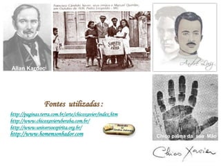 Chico palma da sua Mão
Allan Kardec
Fontes utilizadas :
http://paginas.terra.com.br/arte/chicoxavier/index.htm
http://www.chicoxavieruberaba.com.br/
http://www.universoespirita.org.br/
Allan Kardec
http://www.homemsonhador.com
 