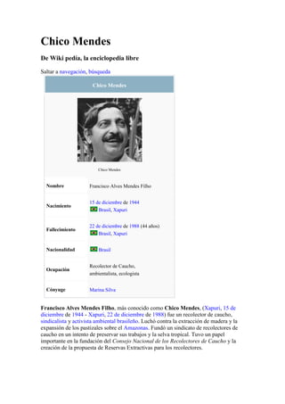 Chico Mendes<br />De Wiki pedía, la enciclopedia libre<br />Saltar a navegación, búsqueda<br />Chico MendesChico MendesNombreFrancisco Alves Mendes FilhoNacimiento15 de diciembre de 1944 Brasil, XapuriFallecimiento22 de diciembre de 1988 (44 años) Brasil, XapuriNacionalidad BrasilOcupaciónRecolector de Caucho,ambientalista, ecologistaCónyugeMarina Silva<br />Francisco Alves Mendes Filho, más conocido como Chico Mendes, (Xapuri, 15 de diciembre de 1944 - Xapuri, 22 de diciembre de 1988) fue un recolector de caucho, sindicalista y activista ambiental brasileño. Luchó contra la extracción de madera y la expansión de los pastizales sobre el Amazonas. Fundó un sindicato de recolectores de caucho en un intento de preservar sus trabajos y la selva tropical. Tuvo un papel importante en la fundación del Consejo Nacional de los Recolectores de Caucho y la creación de la propuesta de Reservas Extractivas para los recolectores.<br />Fue el primer presidente de la Central Única dos Tabuladores - ACRE (CUT de ACRE), fundada en 1984.<br />Consiguió el apoyo internacional, y recibió el premio Global 500 por la ONU en 1987, ese mismo año ganó también la Medalla por el medio ambiente de la organización Better World Society.<br />Chico Mendes fue asesinado frente a su casa el 22 de diciembre de 1988. Después de su asesinato más de treinta entidades sindicales, religiosas, políticas, de derechos humanos y ambientalistas se juntaron para formar el Comité Chico Mendes, las cuales exigían nacional e internacionalmente que el crimen no quedase impune.<br />En 1990 los fazendeiros (rancheros) Darly y Darcy Alves da Silva fueron considerados culpables del asesinato y condenados a 19 años de prisión. En 1993 escaparon de prisión y fueron nuevamente capturados en 1996. El caso Chico Mendes despertó por primera vez la atención internacional sobre los problemas que atravesaban los recolectores del caucho.<br />En 2003, el presidente de Brasil Luiz Inácio Lula da Silva eligió a Marina Silva, compañera de lucha de Chico, como Ministra del Medio Ambiente.<br />Chico Mendes en la cultura popular <br />En 1994 se estrenó un documental que cuenta la vida de Chico Mendes, protagonizado por Raúl Juliá.                                                        <br />En 2008 la cadena Discovery Channel Latinoamérica estrena el Documental quot;
Chico Mendes: Defensor del Amazonasquot;
.<br />La canción Cuando los ángeles lloran del grupo mexicano Maná está dedicada al activista brasileño.<br />El libro de Javier Moro, Senderos de Libertad a través de la historia de Chico Mendes, recrea la epopeya del mayor plan de colonización jamás emprendido por el hombre.<br />La canción quot;
Enciendo una velaquot;
 de la cantante mexicana Marianne le dedica una estrofa al activista.<br />La canción La memoria de cantautor argentino León Gieco dice quot;
La bala a Chico Méndez en Brasil...quot;
.<br />La Canción quot;
How many Peoplequot;
 de Paul McCartney está dedicada en memoria de este activista.<br />Es nombrado en el Libro quot;
Un Viejo que Leía novelas de Amorquot;
 escrito por Luis Sepulveda, el cual lo nombra en una nota de Autor: quot;
Esta novela ya núnca llegara a tus manos, Chico Mendes, querido amigo de pocas palabras y muchas acciones...quot;
<br />Una caricatura suya y su nombre aparecen cada semana en la portada del periódico progresista quot;
Diario Unoquot;
 en Chile, espacio en el que el personaje realiza ácidas reflexiones sobre las autoridades y la realidad política y social.<br />