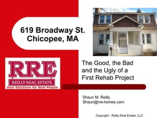 619 Broadway St.
  Chicopee, MA


               The Good, the Bad
               and the Ugly of a
               First Rehab Project


               Shaun M. Reilly
               Shaun@rre-homes.com


                    Copyright - Reilly Real Estate, LLC
 