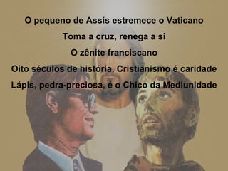 O pequeno de Assis estremece o Vaticano Toma a cruz, renega a si O zênite franciscano Oito séculos de história, Cristianismo é caridade Lápis, pedra-preciosa, é o Chico da Mediunidade 
