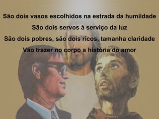 São dois vasos escolhidos na estrada da humildade São dois servos à serviço da luz São dois pobres, são dois ricos, tamanha claridade Vão trazer no corpo a história do amor 