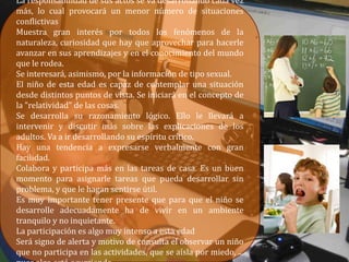 La responsabilidad de sus actos se va desarrollando cada vez
más, lo cual provocará un menor número de situaciones
conflictivas
Muestra gran interés por todos los fenómenos de la
naturaleza, curiosidad que hay que aprovechar para hacerle
avanzar en sus aprendizajes y en el conocimiento del mundo
que le rodea.
Se interesará, asimismo, por la información de tipo sexual.
El niño de esta edad es capaz de contemplar una situación
desde distintos puntos de vista. Se iniciará en el concepto de
la "relatividad" de las cosas.
Se desarrolla su razonamiento lógico. Ello le llevará a
intervenir y discutir más sobre las explicaciones de los
adultos. Va a ir desarrollando su espíritu crítico.
Hay una tendencia a expresarse verbalmente con gran
facilidad.
Colabora y participa más en las tareas de casa. Es un buen
momento para asignarle tareas que pueda desarrollar sin
problema, y que le hagan sentirse útil.
Es muy importante tener presente que para que el niño se
desarrolle adecuadamente ha de vivir en un ambiente
tranquilo y no inquietante.
La participación es algo muy intenso a esta edad
Será signo de alerta y motivo de consulta el observar un niño
que no participa en las actividades, que se aísla por miedo, ...
 