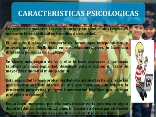 CARACTERISTICAS PSICOLOGICAS
Los niveles de madurez, las experiencias y las condiciones familiares
marcarán la variabilidad en los niños de esta edad.

El niño de 8 años se comporta de forma más independiente, y
muestra mayor flexibilidad en sus relaciones, pues lo hace con
diferentes personas de su grupo.

Se siente más seguro de sí, y ello le hace acercarse a las cosas
también con más seguridad, deseando para sí mismo un trato de
mayor proximidad al mundo adulto.

Esta seguridad le hará probar verdaderas acrobacias físicas, ante las
que mostrar sus habilidades; de ahí, que haya que educarle en la
prudencia para evitar peligros innecesarios (facilitar que se sepa
proteger a sí mismo).

Es un buen momento, por ello para insistir en la práctica de algún
deporte (danza, natación, ...), pues le ayudará a descargar su exceso
de energía, beneficiando su equilibrio y el control de sí mismo
 
