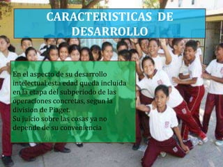 CARACTERISTICAS DE
             DESARROLLO


En el aspecto de su desarrollo
intelectual esta edad queda incluida
en la etapa del subperiodo de las
operaciones concretas, segun la
division de Piaget.
Su juicio sobre las cosas ya no
depende de su conveniencia
 