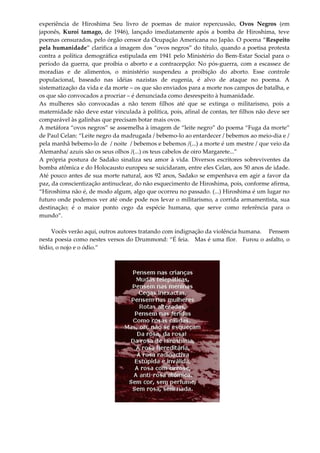 experiência de Hiroshima Seu livro de poemas de maior repercussão, Ovos Negros (em
japonês, Kuroi tamago, de 1946), lançado imediatamente após a bomba de Hiroshima, teve
poemas censurados, pelo órgão censor da Ocupação Americana no Japão. O poema “Respeito
pela humanidade” clarifica a imagem dos “ovos negros” do título, quando a poetisa protesta
contra a política demográfica estipulada em 1941 pelo Ministério do Bem-Estar Social para o
período da guerra, que proibia o aborto e a contracepção: No pós-guerra, com a escassez de
moradias e de alimentos, o ministério suspendeu a proibição do aborto. Esse controle
populacional, baseado nas idéias nazistas de eugenia, é alvo de ataque no poema. A
sistematização da vida e da morte – os que são enviados para a morte nos campos de batalha, e
os que são convocados a procriar – é denunciada como desrespeito à humanidade.
As mulheres são convocadas a não terem filhos até que se extinga o militarismo, pois a
maternidade não deve estar vinculada à política, pois, afinal de contas, ter filhos não deve ser
comparável às galinhas que precisam botar mais ovos.
A metáfora “ovos negros” se assemelha à imagem de “leite negro” do poema “Fuga da morte”
de Paul Celan: “Leite negro da madrugada / bebemo-lo ao entardecer / bebemos ao meio-dia e /
pela manhã bebemo-lo de / noite / bebemos e bebemos /(...) a morte é um mestre / que veio da
Alemanha/ azuis são os seus olhos /(...) os teus cabelos de oiro Margarete...”
A própria postura de Sadako sinaliza seu amor à vida. Diversos escritores sobreviventes da
bomba atômica e do Holocausto europeu se suicidaram, entre eles Celan, aos 50 anos de idade.
Até pouco antes de sua morte natural, aos 92 anos, Sadako se empenhava em agir a favor da
paz, da conscientização antinuclear, do não esquecimento de Hiroshima, pois, conforme afirma,
“Hiroshima não é, de modo algum, algo que ocorreu no passado. (...) Hiroshima é um lugar no
futuro onde podemos ver até onde pode nos levar o militarismo, a corrida armamentista, sua
destinação; é o maior ponto cego da espécie humana, que serve como referência para o
mundo”.
Vocês verão aqui, outros autores tratando com indignação da violência humana. Pensem
nesta poesia como nestes versos do Drummond: “É feia. Mas é uma flor. Furou o asfalto, o
tédio, o nojo e o ódio.”
 
