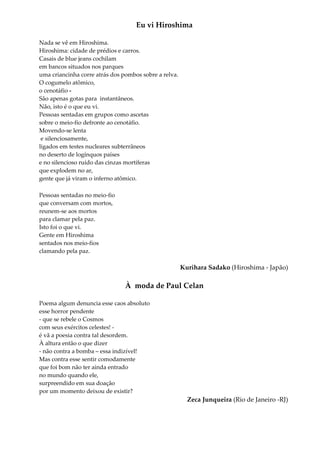 Eu vi Hiroshima
Nada se vê em Hiroshima.
Hiroshima: cidade de prédios e carros.
Casais de blue jeans cochilam
em bancos situados nos parques
uma criancinha corre atrás dos pombos sobre a relva.
O cogumelo atômico,
o cenotáfio -
São apenas gotas para instantâneos.
Não, isto é o que eu vi.
Pessoas sentadas em grupos como ascetas
sobre o meio-fio defronte ao cenotáfio.
Movendo-se lenta
e silenciosamente,
ligados em testes nucleares subterrâneos
no deserto de logínquos países
e no silencioso ruído das cinzas mortíferas
que explodem no ar,
gente que já viram o inferno atômico.
Pessoas sentadas no meio-fio
que conversam com mortos,
reunem-se aos mortos
para clamar pela paz.
Isto foi o que vi.
Gente em Hiroshima
sentados nos meio-fios
clamando pela paz.
Kurihara Sadako (Hiroshima - Japão)
À moda de Paul Celan
Poema algum denuncia esse caos absoluto
esse horror pendente
- que se rebele o Cosmos
com seus exércitos celestes! -
é vã a poesia contra tal desordem.
À altura então o que dizer
- não contra a bomba – essa indizível!
Mas contra esse sentir comodamente
que foi bom não ter ainda entrado
no mundo quando ele,
surpreendido em sua doação
por um momento deixou de existir?
Zeca Junqueira (Rio de Janeiro -RJ)
 