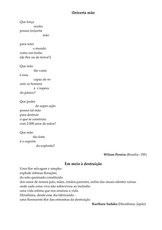 (In)certa mão
Que força
oculta
possui (in)certa
mão
para reter
o mundo
como um botão
(de flor ou de terror?)
Que mão
tão vasta
é essa
capaz de re-
unir os homens
à v'espera
do pânico?
Que poder
de super-ação
possui tal mão
para destruir
o que se construiu
com 2.000 anos de mãos?
Que mão
tão forte
é o suporte
da explosão?
Wilson Pereira (Brasília - DF)
Em meio à destruição
Uma flor selvagem e simples
explode ínfimas florações
do solo queimado constituído
dos ossos de nossos pais, mães, irmãos parentes, enfim das atuais-silentes ruinas
onde cada coisa viva não sobreviveu ao incêndio
uma vida infima que nos ensinou a vida.
Hiroshima, desde esse dia fabricando -
uma florescente flor das entranhas da destruição.
Kurihara Sadako (Hiroshima- Japão)
 