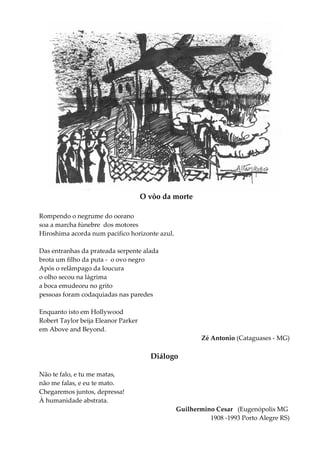 O vôo da morte
Rompendo o negrume do oceano
soa a marcha fúnebre dos motores
Hiroshima acorda num pacifico horizonte azul.
Das entranhas da prateada serpente alada
brota um filho da puta - o ovo negro
Após o relâmpago da loucura
o olho secou na lágrima
a boca emudeceu no grito
pessoas foram codaquiadas nas paredes
Enquanto isto em Hollywood
Robert Taylor beija Eleanor Parker
em Above and Beyond.
Zé Antonio (Cataguases - MG)
Diálogo
Não te falo, e tu me matas,
não me falas, e eu te mato.
Chegaremos juntos, depressa!
À humanidade abstrata.
Guilhermino Cesar (Eugenópolis MG
1908 -1993 Porto Alegre RS)
 