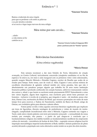 Estância n º 1
*Emerson Teixeira
Bastou a indecisão de uma vírgula
para que se perdesse o elo entre as palavras
e aí, por séculos e séculos
só se ouviu o tique taque nervoso do meu relógio
Meu reino por um cavalo...
*Emerson Teixeira
...alado:
a vida inteira só fiz
castelos no ar.
*Emerson Teixeira Cardoso (Cataguases-MG)
poeta e professor,autor de “Similes” (poesia)
Relevâncias Inexistentes
(Uma crônica vagabunda)
*Márcia Denser
Esta semana recomecei a dar meu Estúdio de Texto, laboratório de criação
avançada, no Centro Cultural, terrivelmente concorrido (cinqüenta candidatos só na fila de
espera) e lá estava eu, em meio à aula inaugural com os primeiros vinte e dois selecionados,
quando surgem Marcelo Mirisola e Ronaldo Cagiano, escritor de Brasília que acaba de se
mudar para Sampa. Sorte nossa, azar de vocês aí. Aliás, Cagiano é uma curiosa mistura de
cavalheiro discretíssimo & agitador cultural metido em várias paradas, fato que não é
absolutamente um paradoxo porque alguém que trabalha há 24 anos numa instituição
financeira pública é profundo conhecedor do coração humano, sobrevive manuseando valores
dos outros e, afinal, o que fazem os escritores senão precisamente ISTO? Naturalmente a coisa
tem vários ângulos, alguns bem negativos, mas escritores para serem bons precisam ser
honestos – inclusive à revelia de si próprios, que ninguém é santo – de imediato, posso citar
dois, Osman Lins, escriturário do Banco do Brasil, que recusava promoções em nome de mais
tempo livre para escrever, e Esdras do Nascimento, também do Banco do Brasil, amigo de
Osman, um verdadeiro gênio para detectar o talento alheio.
Fomos jantar os três e rolou aquelas conversas literárias vagabundas que implicam
em troca de figurinhas, discreta sondagem de preferências e visões de mundo do recém-
chegado, cumplicidade incondicional entre mim e Mirisola, Cagiano contando sua viagem a
Teerã, onde esteve dando palestra com texto previamente censurado - a sensualidade da nossa
mulata, por exemplo, não passou - a partir do quê chegou-se à conclusão que o
fundamentalismo religioso dos talebãs fundido ao fundamentalismo neoliberal da onipresente
cultura de mercado - coexistência de burkas & tênis Nike – superpõe censura religiosa local &
imposição mercadológica imperial (naturalmente aí Bush, talebãs e demais poderosos de pleno
acordo) deixando a população sem outra alternativa senão render-se ao pior dos dois mundos.
 