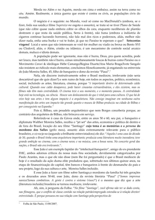 Merda no Além e no Aquém, merda em cima e embaixo, assim na terra como no
céu. Amém. Realmente, a única guerra que existe é contra os civis, as populações civis do
mundo.
O negócio é o seguinte: no Mundo, você só come no MacDonald’s (embora, se o
fizer, foda sua saúde,o filme Supersize-me esgota o assunto), se trata só se tiver Plano de Saúde
(que não cobre quase nada embora cobre os olhos da cara, enquanto neoliberais de plantão
destroem o que resta da saúde pública, Serra à frente), não fuma (embora a indústria de
cigarros continue lucrando horrores), não fala mal dos ricos e poderosos, aliás, melhor não
dizer nada, enfia uma burka e vai te foder, já que no Paraíso te esperam o que? Setecentas
virgens! Local e seres que não interessam se você for mulher ou viado ou broxa ou Bento XVI
ou Clodovil, aliás, o Além, cristão ou islâmico, é um mecanismo de controle social arcaico
demais, maluco e idiota demais.
A população pode ser ignorante, mas não é burra, Deus, pra quem acredita, pode
ser louco, mas também não é burro, coisas simultaneamente loucas & burras como Paraíso ou o
Movimento Cansei & ideólogas Hebe Camargo/Regina Duarte/Ana Maria Braga/Ivete Sangalo
não resistem ao ridículo mais elementar, concluímos filosoficamente, já engatando na entrevista
do João Moreira Salles, 45, filho de banqueiro e dono da revista “Piauí”.1
Nela, ele discorre instrutivamente sobre o Brasil medíocre, irrelevante (não seria
descartável que ele quis dizer?) e sem rumo de hoje, em todos os aspectos, político, econômico,
social, incluindo as artes, literatura, cinema, porque “é importante dentro de determinado caldo
cultural. Quando esse caldo desaparece, pode haver cineastas extraordinários, e eles existem, mas os
filmes não têm mais centralidade. O cinema teve o seu momento, e o momento passou. A centralidade
hoje está na tecnologia, na ciência. Houve um deslocamento do que é vital para uma cultura. O que há de
vivo hoje nas artes e tem algum impacto é a arquitetura. Não consigo imaginar em nenhuma outra
manifestação das artes um impacto tão grande quanto o museu de Bilbao produziu na cidade de Bilbao e
por conseguinte na Espanha.”
Pois é, Bilbao, um pesadelo arquitetônico que nem Borges conceberia porque, ao
contrário dos arquitetos de Bilbao, não brincava em serviço.
Referindo-se à casa da Gávea onde, entre os anos 50 e 60, seu pai, o banqueiro e
diplomata Walther Moreira Salles, recebia o “jet set” das artes, economia e política de dentro e
de fora do Brasil, locação do seu filme “Santiago” cujo tema é as memórias e a persona do
mordomo dos Salles (grifo meu), assunto aliás extremamente relevante para o público
brasileiro, e co-ra-jo-so (segundo a brilhante entrevistadora) ele diz: “Aquela é uma casa da década
de 50, quando o Brasil tinha uma arquitetura importante; produzia uma literatura muito inovadora; teve
grande ambição no cinema, com o cinema novo; e na música, com a bossa nova. No concerto geral das
nações, o Brasil não era irrelevante.”.
Esse João é um exemplo lapidar do “intelectual-banqueiro”, amigo do ex-presidente
FHC, ambos adornos críticos da nossa mais fina sociedade, devidamente categorizados por
Paulo Arantes, mas o que ele não disse (nem lhe foi perguntado) é que o Brasil medíocre de
hoje é o resultado da ação duma elite predadora que, sobretudo nos últimos quinze anos, na
etapa de financeirização do capital, têm bancos e banqueiros à frente do desmanche do país e
seu projeto, logo da sua cultura e arte, Moreira Salles incluído.
E esse João a fazer um filme sobre Santiago,o mordomo da família há três gerações
e os dourados anos 50-60, esse João, dono da revista literária “Piauí” (“Somos imprensa
nanica!Somos combativos. A gente é contra o sistema (risos)”) é o mesmo que diz que a arte
(literatura incluída) brasileira se tornou medíocre, irrelevante.
Ah, sim, à pergunta da Folha: “No filme "Santiago", você afirma não ter se dado conta,
nas filmagens, que o conflito de classe contido na relação patrão/empregado estendia-se à relação diretor/
entrevistado. É porque pensava em sua relação com Santiago pela perspectiva do
1
Folha de São Paulo, 13/08/2007.
 