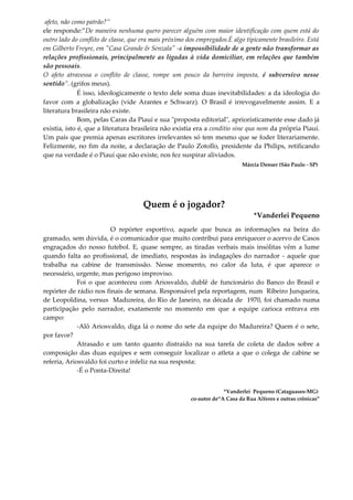afeto, não como patrão?”
ele responde:”De maneira nenhuma quero parecer alguém com maior identificação com quem está do
outro lado do conflito de classe, que era mais próximo dos empregados.É algo tipicamente brasileiro. Está
em Gilberto Freyre, em "Casa Grande & Senzala" -a impossibilidade de a gente não transformar as
relações profissionais, principalmente as ligadas à vida domiciliar, em relações que também
são pessoais.
O afeto atravessa o conflito de classe, rompe um pouco da barreira imposta, é subversivo nesse
sentido”. (grifos meus).
É isso, ideologicamente o texto dele soma duas inevitabilidades: a da ideologia do
favor com a globalização (vide Arantes e Schwarz). O Brasil é irrevogavelmente assim. E a
literatura brasileira não existe.
Bom, pelas Caras da Piauí e sua "proposta editorial", apriorísticamente esse dado já
existia, isto é, que a literatura brasileira não existia era a conditio sine qua nom da própria Piauí.
Um país que premia apenas escritores irrelevantes só tem mesmo que se foder literariamente.
Felizmente, no fim da noite, a declaração de Paulo Zotollo, presidente da Philips, retificando
que na verdade é o Piauí que não existe, nos fez suspirar aliviados.
Márcia Denser (São Paulo - SP)
Quem é o jogador?
*Vanderlei Pequeno
O repórter esportivo, aquele que busca as informações na beira do
gramado, sem dúvida, é o comunicador que muito contribui para enriquecer o acervo de Casos
engraçados do nosso futebol. E, quase sempre, as tiradas verbais mais insólitas vêm a lume
quando falta ao profissional, de imediato, respostas às indagações do narrador - aquele que
trabalha na cabine de transmissão. Nesse momento, no calor da luta, é que aparece o
necessário, urgente, mas perigoso improviso.
Foi o que aconteceu com Ariosvaldo, dublê de funcionário do Banco do Brasil e
repórter de rádio nos finais de semana. Responsável pela reportagem, num Ribeiro Junqueira,
de Leopoldina, versus Madureira, do Rio de Janeiro, na década de 1970, foi chamado numa
participação pelo narrador, exatamente no momento em que a equipe carioca entrava em
campo:
-Alô Ariosvaldo, diga lá o nome do sete da equipe do Madureira? Quem é o sete,
por favor?
Atrasado e um tanto quanto distraído na sua tarefa de coleta de dados sobre a
composição das duas equipes e sem conseguir localizar o atleta a que o colega de cabine se
referia, Ariosvaldo foi curto e infeliz na sua resposta:
-É o Ponta-Direita!
*Vanderlei Pequeno (Cataguases-MG)
co-autor de“A Casa da Rua Alferes e outras crônicas”
 