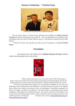 Serras e Cachoeiras - Vicente Costa
O artista plástico Francisco Severino e o fotógrafo Vicente Costa
Um dos nossos chicos, o Vicente Costa, apresenta seus trabalhos no Espaço Francisco
Severino na cidade de Descoberto, aqui em Minas. Ele vem registrando com sua objetiva suas
caminhadas pelo que restou de Mata Atlântica aqui na curiosamente chamada Zona da Mata
Mineira.
Francisco Severino está expondo suas telas, aqui em Cataguases, na Casa de Cultura
Simão.
Novidades
No próximo dia 11 de outubro lá no Instituto Francisca de Souza, Eltânia
André estará lançando seu livro de estréia.
Eltânia André, apresenta-nos em sua estréia a obra “Meu Nome Agora é
Jaque”, trata-se de um livro de contos, todos narrados pelo mesmo personagem, Tizé, de um
modo peculiar que conduz o leitor, inevitavelmente, a reflexão sob forma de humor e ironia.
O Tizé (ou seria melhor dizer Jaque?) vive um momento conflitante de sua vida, suas
lembranças estão voltadas para casos familiares e vivências diversas das quais se tira alguma
lição, embora nem sempre elas pareçam claras. O personagem é saudosista, engraçado, ora
turrão, ora alegre, ora tímido, ora expansivo... Há uma mescla de características, que, mesmo
antagônicas, ficam ligadas ao conteúdo dos contos. Ele se revela a partir de cada história, e isso
é um recurso interessante, porque motiva o leitor a descobrir o que é ser jaque, em meio a seus
conflitos pessoais e existenciais. Contatos com a autora: eltaniaandre@hotmail.com e
falecomeltania@yahoo.com.br
 