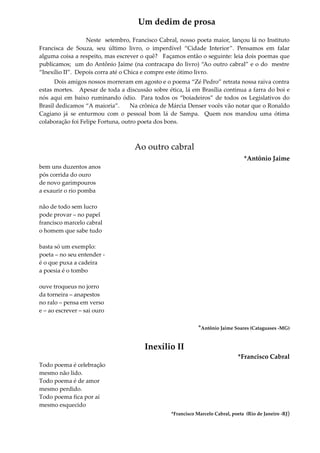 Um dedim de prosa
Neste setembro, Francisco Cabral, nosso poeta maior, lançou lá no Instituto
Francisca de Souza, seu último livro, o imperdível “Cidade Interior”. Pensamos em falar
alguma coisa a respeito, mas escrever o quê? Façamos então o seguinte: leia dois poemas que
publicamos; um do Antônio Jaime (na contracapa do livro) “Ao outro cabral” e o do mestre
“Inexílio II”. Depois corra até o Chica e compre este ótimo livro.
Dois amigos nossos morreram em agosto e o poema “Zé Pedro” retrata nossa raiva contra
estas mortes. Apesar de toda a discussão sobre ética, lá em Brasília continua a farra do boi e
nós aqui em baixo ruminando ódio. Para todos os “boiadeiros” de todos os Legislativos do
Brasil dedicamos “A maioria”. Na crônica de Márcia Denser vocês vão notar que o Ronaldo
Cagiano já se enturmou com o pessoal bom lá de Sampa. Quem nos mandou uma ótima
colaboração foi Felipe Fortuna, outro poeta dos bons.
Ao outro cabral
*Antônio Jaime
bem uns duzentos anos
pós corrida do ouro
de novo garimpouros
a exaurir o rio pomba
não de todo sem lucro
pode provar – no papel
francisco marcelo cabral
o homem que sabe tudo
basta só um exemplo:
poeta – no seu entender -
é o que puxa a cadeira
a poesia é o tombo
ouve troqueus no jorro
da torneira – anapestos
no ralo – pensa em verso
e – ao escrever – sai ouro
*Antônio Jaime Soares (Cataguases -MG)
Inexílio II
*Francisco Cabral
Todo poema é celebração
mesmo não lido.
Todo poema é de amor
mesmo perdido.
Todo poema fica por aí
mesmo esquecido
*Francisco Marcelo Cabral, poeta (Rio de Janeiro -RJ)
 