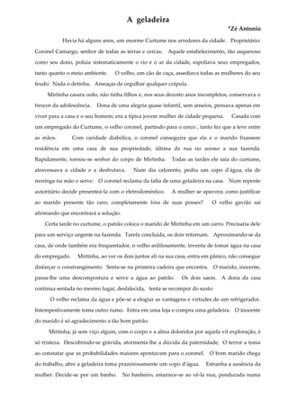 A geladeira
*Zé Antonio
Havia há alguns anos, um enorme Curtume nos arredores da cidade. Proprietário:
Coronel Camargo, senhor de todas as terras e cercas. Aquele estabelecimento, tão asqueroso
como seu dono, poluía sistematicamente o rio e o ar da cidade, espoliava seus empregados,
tanto quanto o meio ambiente. O velho, um cão de caça, assediava todas as mulheres do seu
feudo. Nada o detinha. Ameaças de orgulhar qualquer crápula.
Mirtinha casara cedo, não tinha filhos e, nos seus dezoito anos incompletos, conservava o
frescor da adolescência. Dona de uma alegria quase infantil, sem anseios, pensava apenas em
viver para a casa e o seu homem; era a típica jovem mulher de cidade pequena. Casada com
um empregado do Curtume, o velho coronel, partindo para o cerco , tanto fez que a teve entre
as mãos. Com caridade diabólica, o coronel conseguira que ela e o marido fixassem
residência em uma casa de sua propriedade, última da rua no acesso a sua fazenda.
Rapidamente, tornou-se senhor do corpo de Mirtinha. Todas as tardes ele saia do curtume,
atravessava a cidade e a desfrutava. Num dia calorento, pediu um copo d’água, ela de
moringa na mão o serve. O coronel reclama da falta de uma geladeira na casa. Num repente
autoritário decide presenteá-la com o eletrodoméstico. A mulher se apavora; como justificar
ao marido presente tão caro, completamente fora de suas posses? O velho gavião sai
afirmando que encontrará a solução.
Certa tarde no curtume, o patrão coloca o marido de Mirtinha em um carro. Precisaria dele
para um serviço urgente na fazenda. Tarefa concluída, os dois retornam. Aproximando-se da
casa, de onde também era frequentador, o velho ardilosamente, inventa de tomar água na casa
do empregado. Mirtinha, ao ver os dois juntos ali na sua casa, entra em pânico, não consegue
disfarçar o constrangimento. Senta-se na primeira cadeira que encontra. O marido, inocente,
passa-lhe uma descompostura e serve a água ao patrão. Os dois saem. A dona da casa
continua sentada no mesmo lugar, desfalecida, tenta se recompor do susto.
O velho reclama da água e põe-se a elogiar as vantagens e virtudes de um refrigerador.
Intempestivamente toma outro rumo. Entra em uma loja e compra uma geladeira. O inocente
do marido é só agradecimento a tão bom patrão.
Mirtinha, já sem viço algum, com o corpo e a alma doloridos por aquela vil exploração, é
só tristeza. Descobrindo-se grávida, atormenta-lhe a dúvida da paternidade. O terror a toma
ao constatar que as probabilidades maiores apontavam para o coronel. O bom marido chega
do trabalho, abre a geladeira toma prazeirosamente um copo d’água. Estranha a ausência da
mulher. Decide-se por um banho. No banheiro, estarrece-se ao vê-la nua, pendurada numa
 