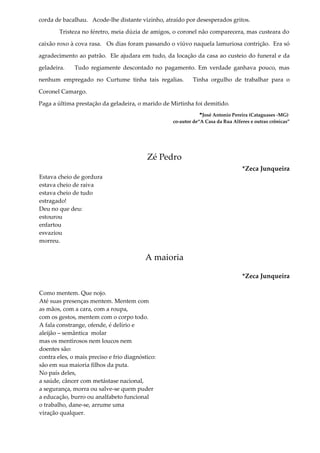 corda de bacalhau. Acode-lhe distante vizinho, atraído por desesperados gritos.
Tristeza no féretro, meia dúzia de amigos, o coronel não comparecera, mas custeara do
caixão roxo à cova rasa. Os dias foram passando o viúvo naquela lamuriosa contrição. Era só
agradecimento ao patrão. Ele ajudara em tudo, da locação da casa ao custeio do funeral e da
geladeira. Tudo regiamente descontado no pagamento. Em verdade ganhava pouco, mas
nenhum empregado no Curtume tinha tais regalias. Tinha orgulho de trabalhar para o
Coronel Camargo.
Paga a última prestação da geladeira, o marido de Mirtinha foi demitido.
*José Antonio Pereira (Cataguases -MG)
co-autor de“A Casa da Rua Alferes e outras crônicas”
Zé Pedro
*Zeca Junqueira
Estava cheio de gordura
estava cheio de raiva
estava cheio de tudo
estragado!
Deu no que deu:
estourou
enfartou
esvaziou
morreu.
A maioria
*Zeca Junqueira
Como mentem. Que nojo.
Até suas presenças mentem. Mentem com
as mãos, com a cara, com a roupa,
com os gestos, mentem com o corpo todo.
A fala constrange, ofende, é delírio e
aleijão – semântica molar
mas os mentirosos nem loucos nem
doentes são:
contra eles, o mais preciso e frio diagnóstico:
são em sua maioria filhos da puta.
No país deles,
a saúde, câncer com metástase nacional,
a segurança, morra ou salve-se quem puder
a educação, burro ou analfabeto funcional
o trabalho, dane-se, arrume uma
viração qualquer.
 