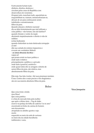 Furtivamente furtam tudo:
dinheiro, direitos, destinos e
circulam pelas casas da República com
desenvoltura de veranistas.
Ocupam tudo, mancham tudo, aquartelam-se,
enquadrilham-se, tramam, metamorfoseiam-se,
deixam de ser para continuarem sendo
indefinida e sorrateiramente
filhos da puta.
Quando afanam o dinheiro nacional
diz-se deles lenientemente que mal utilizam a
coisa pública – não furtam, não são ladrões?!
quando chutam o ventre da nação
abortando impiedosamente o direito à vida de
milhões
(crime hediondo)
quando chafurdam na mais deslavada corrupção
aí sim!
dão sua cartada de exímios trapaceiros e
evocam um verdadeiro Moloch
- as zonas obscuras da ética –
vejam só!
que juram existir no fazer político e
onde tudo é relativo
principalmente o público e o privado
onde tudo é possível, aceitável e
onde quase todos eles se arrogam o direito de
serem filhos da puta, não relativa, mas
absolutamente filhos da puta.
Dão nojo. Sua fala é molar. Até suas presenças mentem.
É isso. Contra eles o mais preciso e frio diagnóstico:
são em sua maioria absolutos filhos da puta.
Bolso
*Zeca Junqueira
Que coisa triste e doída
meu Deus!
Que coisa patética
é a lista do mercado feita pela mulher
que após o último item – 3 kg de feijão
escreve no pedaço de folha de caderno:”eu te amo”
encontrado no bolso da camisa do homem
sem documentos
atropelado no alsfalto quente e sujo
morto
esquecido no meio da roda de curiosos
no meio-dia da cidade barulhenta
indiferente e vazia.
 