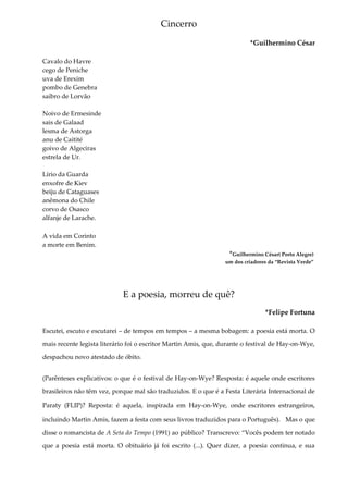 Cincerro
*Guilhermino César
Cavalo do Havre
cego de Peniche
uva de Erexim
pombo de Genebra
saibro de Lorvão
Noivo de Ermesinde
sais de Galaad
lesma de Astorga
anu de Caitité
goivo de Algeciras
estrela de Ur.
Lírio da Guarda
enxofre de Kiev
beiju de Cataguases
anêmona do Chile
corvo de Osasco
alfanje de Larache.
A vida em Corinto
a morte em Benim.
*Guilhermino César( Porto Alegre)
um dos criadores da “Revista Verde”
E a poesia, morreu de quê?
*Felipe Fortuna
Escutei, escuto e escutarei – de tempos em tempos – a mesma bobagem: a poesia está morta. O
mais recente legista literário foi o escritor Martin Amis, que, durante o festival de Hay-on-Wye,
despachou novo atestado de óbito.
(Parênteses explicativos: o que é o festival de Hay-on-Wye? Resposta: é aquele onde escritores
brasileiros não têm vez, porque mal são traduzidos. E o que é a Festa Literária Internacional de
Paraty (FLIP)? Reposta: é aquela, inspirada em Hay-on-Wye, onde escritores estrangeiros,
incluindo Martin Amis, fazem a festa com seus livros traduzidos para o Português). Mas o que
disse o romancista de A Seta do Tempo (1991) ao público? Transcrevo: “Vocês podem ter notado
que a poesia está morta. O obituário já foi escrito (...). Quer dizer, a poesia continua, e sua
 
