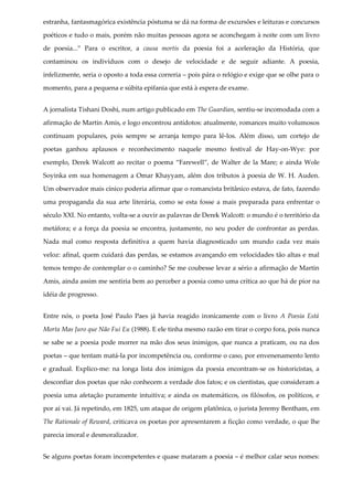 estranha, fantasmagórica existência póstuma se dá na forma de excursões e leituras e concursos
poéticos e tudo o mais, porém não muitas pessoas agora se aconchegam à noite com um livro
de poesia...” Para o escritor, a causa mortis da poesia foi a aceleração da História, que
contaminou os indivíduos com o desejo de velocidade e de seguir adiante. A poesia,
infelizmente, seria o oposto a toda essa correria – pois pára o relógio e exige que se olhe para o
momento, para a pequena e súbita epifania que está à espera de exame.
A jornalista Tishani Doshi, num artigo publicado em The Guardian, sentiu-se incomodada com a
afirmação de Martin Amis, e logo encontrou antídotos: atualmente, romances muito volumosos
continuam populares, pois sempre se arranja tempo para lê-los. Além disso, um cortejo de
poetas ganhou aplausos e reconhecimento naquele mesmo festival de Hay-on-Wye: por
exemplo, Derek Walcott ao recitar o poema “Farewell”, de Walter de la Mare; e ainda Wole
Soyinka em sua homenagem a Omar Khayyam, além dos tributos à poesia de W. H. Auden.
Um observador mais cínico poderia afirmar que o romancista britânico estava, de fato, fazendo
uma propaganda da sua arte literária, como se esta fosse a mais preparada para enfrentar o
século XXI. No entanto, volta-se a ouvir as palavras de Derek Walcott: o mundo é o território da
metáfora; e a força da poesia se encontra, justamente, no seu poder de confrontar as perdas.
Nada mal como resposta definitiva a quem havia diagnosticado um mundo cada vez mais
veloz: afinal, quem cuidará das perdas, se estamos avançando em velocidades tão altas e mal
temos tempo de contemplar o o caminho? Se me coubesse levar a sério a afirmação de Martin
Amis, ainda assim me sentiria bem ao perceber a poesia como uma crítica ao que há de pior na
idéia de progresso.
Entre nós, o poeta José Paulo Paes já havia reagido ironicamente com o livro A Poesia Está
Morta Mas Juro que Não Fui Eu (1988). E ele tinha mesmo razão em tirar o corpo fora, pois nunca
se sabe se a poesia pode morrer na mão dos seus inimigos, que nunca a praticam, ou na dos
poetas – que tentam matá-la por incompetência ou, conforme o caso, por envenenamento lento
e gradual. Explico-me: na longa lista dos inimigos da poesia encontram-se os historicistas, a
desconfiar dos poetas que não conhecem a verdade dos fatos; e os cientistas, que consideram a
poesia uma afetação puramente intuitiva; e ainda os matemáticos, os filósofos, os políticos, e
por aí vai. Já repetindo, em 1825, um ataque de origem platônica, o jurista Jeremy Bentham, em
The Rationale of Reward, criticava os poetas por apresentarem a ficção como verdade, o que lhe
parecia imoral e desmoralizador.
Se alguns poetas foram incompetentes e quase mataram a poesia – é melhor calar seus nomes:
 