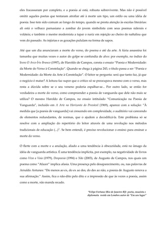 eles fracassaram por completo, e a poesia aí está, robusta sobrevivente. Mas não é possível
omitir aqueles poetas que tentaram atrofiar até à morte um tipo, um estilo ou uma idéia de
poesia. Isso tem sido comum ao longo do tempo, quando se presta atenção às escolas literárias:
ali está o velhaco parnasiano a zombar do jovem simbolista com seus poemas siderais e
voláteis; e também o mestre modernista a tapar o nariz em rejeição ao cheiro de naftalina que
vem do passado. As injúrias e as gozações pululam na forma de sapos.
Até que um dia anunciaram a morte do verso, do poema e até da arte. A fúria assassina foi
tamanha que muitas vezes o autor do golpe se confundia de alvo: por exemplo, no índice do
livro O Arco-Íris Branco (1997), de Haroldo de Campos, consta o ensaio “Poesia e Modernidade:
da Morte do Verso à Constelação”. Quando se chega à página 243, o título passa a ser “Poesia e
Modernidade: da Morte da Arte à Constelação”. O leitor se pergunta: será que tanto faz, já que
o negócio é matar? A leitura faz supor que o crítico só se preocupava mesmo com o verso, mas
resta a dúvida sobre se o seu veneno poderia espalhar-se... Por outro lado, se então for
verdadeira a morte do verso, como compreender a poesia de vanguarda que dele não mais se
utiliza? O mesmo Haroldo de Campos, no ensaio intitulado “Comunicação na Poesia de
Vanguarda”, incluído em A Arte no Horizonte do Provável (1969), aparece com a solução: “À
medida que [a poesia de vanguarda] vai crescendo em complexidade, o auditório vai carecendo
de elementos redundantes, de normas, que o ajudem a decodificá-la. Este problema só se
resolve com a ampliação do repertório do leitor através de uma revolução nos métodos
tradicionais de educação (...)”. Se bem entendi, é preciso revolucionar o ensino para ensinar a
morte do verso.
O flerte com a morte e a anulação, aliado a uma tendência à obscuridade, está no âmago da
idéia de vanguarda artística. É uma tendência implícita, por exemplo, na negatividade de livros
como Viva a Vaia (1979), Despoesia (1994) e Não (2003), de Augusto de Campos, nos quais um
poema como “Afazer” implica afasia. Uma presença pelo desaparecimento, ou, nas palavras de
Arnaldo Antunes: “Do menos ao ex, do ex ao des, do des ao não, a poesia de Augusto renova a
sua afirmação.” Assim, fica o não-dito pelo dito e a impressão de que às vezes a poesia, assim
como a morte, não manda recado.
*Felipe Fortuna (Rio de Janeiro-RJ) poeta, ensaísta e
diplomata reside em Londres autor de “Em seu lugar”
 