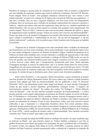 brasileira só estampa a quarta parte do conteúdo do livro francês. Não se nomeia o responsável
por esse trabalho da supressão, embora seja razoável atribuí-lo à tradutora, Cleonice P.B. Mourão.
Numa singela “Nota ao Leitor”, sem qualquer assinatura, informa-se que “este volume é uma
edição reduzida” no qual se lê a seleção de 39 tópicos (de um total de 126!) das seis seqüências – o
que não é verdade, uma vez que a segunda seqüência, com seus treze textos, foi integralmente
extirpada. Deve-se mencionar que o trabalho da mutilação empreendido fez sumirem o prefácio e
todas as... citações que abrem cada uma das seqüências, estas, por sua vez, também suprimidas na
edição brasileira, uma vez que os textos apenas se sucedem sem qualquer outra categorização. Na
mesma singela “Nota ao Leitor”, informa-se que esses textos (antes chamados de tópicos e, agora,
de fragmentos!) foram escolhidos porque “tratam da escrita como exercício da intertextualidade”.
Ocorre que todo o livro de Antoine Compagnon é um estudo sobre formas da intertextualidade, no
qual a citação é considerada a “solidariedade de um ato”, “de um fato da linguagem” e “de um
prática institucional”, conforme se lê no prefácio que o leitor brasileiro não lerá graças ao trabalho
da exclusão.
Pergunto-me se Antoine Compagnon teria sido consultado sobre o trabalho da eliminação
que transformou seu livro numa antologia, talvez mais semelhante a uma apostila de cópias xerox
ou uma edição inteligente a aparecer em Seleções do Reader’s Digest. Também me pergunto se as
Editions du Seuil estão satisfeitas com a versão reduzida e o trabalho de segunda mão, e não vêem
implicações legais no negócio. Quando consultado, o catálogo da Editora UFMG revela, no caso do
livro em questão, uma resoluta tendência para fazer sangrar e terminar na UTI. Cito, a propósito:
“o livro torna-se corpo, objeto que é cirurgicamente manipulado pelo autor. Nesta operação,
Compagnon persegue as marcas do sujeito-autor, que é ao mesmo tempo leitor de outros textos,
mergulhado em uma trama intrincada, onde a tarefa é redizer o que já foi dito por outros.” O estilo
insidioso dessa lição de anatomia supõe que é tão fácil mergulhar numa trama quanto se enredar
em águas. É o retrato do que se denomina, para o bem e para o mal, de postura acadêmica.
Sofre o leitor brasileiro – e, em especial, o leitor universitário, a quem certamente se destina
esse fino produto da coleção Humanitas Pocket. Ele nunca saberá que, embora a edição brasileira
prometa uma seleção que trata da intertextualidade, não foi publicado o texto “A Desrazão
Suficiente” (VI.7), um estimulante ensaio sobre Jorge Luís Borges, no qual Antoine Compagnon
estuda de que modo o escritor argentino, perversamente, consegue revelar “o negativo do
funcionamento canônico da citação”. Na análise dos contos “Os Teólogos” e “Pierre Ménard,
Autor do Quixote” – este, um dos maiores exemplos modernos de intertextualidade –, o crítico
francês procede a uma arguta interpretação da presença do filósofo Leibniz na escrita de Borges.
Em “O Verdadeiro e o Verossímil” (III.11), também ausente, Antoine Compagnon mostra como o
uso da repetição das palavras alheias é diferente em Platão e Aristóles, com notável repercussão
quanto ao tratamento da mimesis. O que se quer demonstrar, enfim, sem mais recorrer a textos
subtraídos, é que a impressão e a reimpressão brasileiras desse livro foram péssimas idéias,
sobretudo porque promovidas por uma editora universitária. Imagine-se a mesma sanha redutora
aplicada a Palimpsestos (1982), de Gérard Genette, e também ao Michel Riffaterre de A Produção
do Texto (1979) – outros modelos de estudos sobre a intertextualidade. Seria também necessário
consultar uma “Nota ao Leitor” para saber o que sobrou?
O mau exemplo da edição da UFMG atesta as condições de estudo e de rigor acadêmico que
se praticam no Brasil – por uma minoria, espero eu. Traduz também a preguiça e, por fim, os
ganhos financeiros mais fáceis que podem ser alcançados. Sei que o problema não é só brasileiro:
eu mesmo revelei, nas páginas deste Idéias & Livros (19.03.2005), a resposta acintosa do editor
britânico de Dom Casmurro, quando questionado sobre a retirada de 9 capítulos na tradução do
 