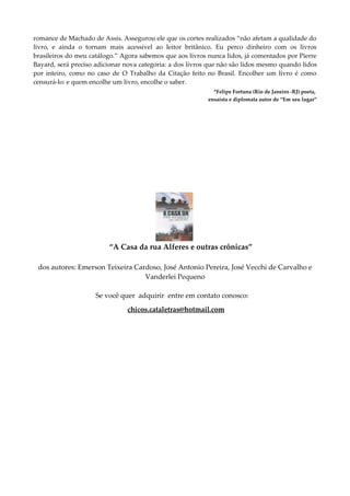 romance de Machado de Assis. Assegurou ele que os cortes realizados “não afetam a qualidade do
livro, e ainda o tornam mais acessível ao leitor britânico. Eu perco dinheiro com os livros
brasileiros do meu catálogo.” Agora sabemos que aos livros nunca lidos, já comentados por Pierre
Bayard, será preciso adicionar nova categoria: a dos livros que não são lidos mesmo quando lidos
por inteiro, como no caso de O Trabalho da Citação feito no Brasil. Encolher um livro é como
censurá-lo: e quem encolhe um livro, encolhe o saber.
*Felipe Fortuna (Rio de Janeiro -RJ) poeta,
ensaísta e diplomata autor de “Em seu lugar”
“A Casa da rua Alferes e outras crônicas”
dos autores: Emerson Teixeira Cardoso, José Antonio Pereira, José Vecchi de Carvalho e
Vanderlei Pequeno
Se você quer adquirir entre em contato conosco:
chicos.cataletras@hotmail.com
 