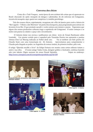 Conversa dos chicos
Como diz o Tutti Vasquez, nesta época do ano existem três coisas que só aparecem no
Brasil: discussão da cpmf, mosquito da dengue e jaboticabas. Se ele estivesse em Cataguases,
trocaria de mosquito; aqui, quem nos vampiriza é o maldito pernilongo.
Três dos nossos chicos, espertamente, escaparam até o Rio de Janeiro para curtir a leitura do
“Rei Lagarto – Tributo a Jim Morrison” do poeta Zeca Junqueira, peça programada para estrear em
fevereiro lá no Rio. O que promete sacudir o verão carioca com música e poesia. Esperamos que
algum dos nossos produtores culturais traga o espetáculo até Cataguases. O autor começou a se
meter com poesia na cidade e a peça vale o investimento.
O Antonio Jaime nos enviou e publicamos um ótimo texto de Ernani Buchmann sobre
Leminski. Um poema vertido para o espanhol pela Teresinka Pereira nos apresenta a poetisa
chinesa Choi Lai Sheung indicada ao Nobel deste ano. Via aí tambem um belo poema do
Claudio Sesin com uma transcriação do Zé Antonio. Aproveitamos para cumprimentar o
Claudio pela chegada ao poder, na Argentina de nossos irmãos, da primeira mulher, pelo voto.
O artigo “Querida encolhi o livro” do Felipe Fortuna nos mostra como certos editores tratam o
autor e sua obra. O nosso amigo Tadeu Costa, designer gráfico e ilustrador, continua fazendo
arte com talento. Digno sucessor do nosso Dounê Spindola. Vejam no endereço:
http://www.cronopios.com.br/cronopinhos/portfolio.asp?id=109
Vanderlei Pequeno, Zé Antonio, Zeca Junqueira e
Emerson Teixeira
O Rei Lagarto - A música
O Rei Lagarto - A poesia
Zé Antonio, Zeca Junqueira, Luiz Carlos Maciel e
Emerson Teixeira
 