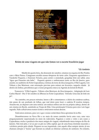 Relato de uma viagem em que não fomos ver o escrete brasileiro jogar
*Zé Antônio
Manhã de quarta feira, dia dezessete de outubro, estamos na esquina do Rio Pomba
com o Meia Pataca. Cataguases escalda nossas têmporas de tanto calor. Enquanto aguardamos o
Vanderlei Pequeno, o Emerson Teixeira, para conter a ansiedade, gorgoleja feito um sabiá, uma
"água que Passarim não bebe". Pequeno aparece e embarcamos rumo ao Rio de Janeiro, para
assistir, no auditório do Forte Copacabana, à leitura do texto de Zeca Junqueira, O Rei Lagarto, Um
Tributo a Jim Morrison, com encenação prevista para estrear em fevereiro, naquela cidade. Já
dentro do ônibus, percebemos que o nosso programa estava na Agenda do Jornal do Brasil.
Transcrevo: "O Rei Lagarto - Tributo a Jim Morrison, de Zeca Junqueira - Adaptação de Luiz
Carlos Maciel - Dia 17 de outubro às 20horas no Forte Copacabana - Entrada: Uma lata de leite em
pó".
No caminho, em poucos minutos, lemos o JB e comentamos: o diário da condessa acabou,
não passa de um punhado de folhas, que mal daria para fazer o caderno B noutros tempos.
Assusto-me, ao deparar com uma notícia: um maluco enfiou um tiro na própria cabeça, dentro de
um cinema em Recife, assistindo ao Tropa de Elite. Uma profanação! Cinema para nós é um lugar
sagrado. Nele cultuávamos nossos ícones e amávamos nossas deusas.
Estávamos ansiosos, para ver o que o nosso conterrâneo Zeca aprontara lá no Rio.
Desembarcamos na Novo Rio e no meio do nosso caminho havia uma vaca, uma vaca
preguiçosamente esparramada no meio da rodoviária. Pegamos o cento e vinte e seis rumo a
Copacabana; encho a paciência dos meus amigos de viagem, relembrando meus tempos de Rio de
Janeiro. Não tem jeito, é só eu por os pés na velha capital, que de uma brasa dormida reacende a
vulcânica paixão pela cidade. Pequeno na sua inquietude, com aquele olhar sempre atento, já nos
chamara atenção à "faxina" que fizeram na cidade ao eliminar centenas de outdoors. No entanto,
 