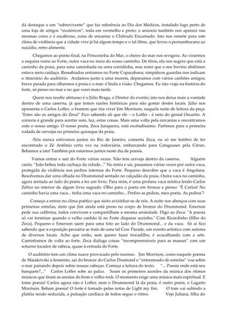 dá destaque a um “sobrevivente” que faz referência ao Dia dos Médicos, instalado logo perto de
uma loja de artigos “exutéricos”, toda em vermelho e preto; o anúncio também nos aparece nas
mesmas cores e é escabroso, coisa de encantar o Chifrudo Encarnado. Isto nos remete para este
clima de violência que a cidade vive já há algum tempo e o tal filme, que levou o pernambucano ao
suicídio, retro alimenta.
Chegamos ao ponto final, na Princesinha do Mar, o cheiro do mar nos revigora. Ao virarmos
a esquina rumo ao Forte, outra vaca no meio do nosso caminho. De tênis, ela nos sugere que está a
caminho da praia, para uma caminhada ou uma corridinha, mas notei que o seu bovino abdômen
estava meio caídaço. Ressabiados entramos no Forte Copacabana; simpáticos guardas nos indicam
o itinerário do auditório. Andamos junto a uma mureta, deparamos com vários canhões antigos;
breve parada para olharmos a praia e o mar: é linda a visão. Chegamos. Eu não viajo na história do
forte, só penso no mar e no que verei mais tarde.
Quem nos recebe afetuoso é o Júlio Braga, o Diretor do evento; isto nos deixa mais a vontade
dentro de uma caserna, já que temos razões históricas para não gostar destes locais. Júlio nos
apresenta o Carlos Loffer, o homem que iria viver Jim Morrison, naquela noite de leitura da peça:
"Estes são os amigos do Zeca!" Fico sabendo ali que ele – o Loffer - é neto do genial Oscarito. A
correria é grande para acertar som, luz, estas coisas. Mais uma volta pela cercanias e encontramos
com o nosso amigo. O nosso poeta, Zeca Junqueira, está excitadíssimo. Partimos para a primeira
rodada de cervejas no primeiro quiosque da praia.
-Nós nunca estivemos juntos no Rio de Janeiro, comenta Zeca, eu só me lembro de ter
encontrado o Zé Antônio certa vez na rodoviária, embarcando para Cataguases pela Citran.
Bebamos a isto! Também por estarmos juntos neste dia de poesia.
Vamos entrar e sair do Forte várias vezes. Não tem cerveja dentro da caserna. Alguém
canta: “João bebeu toda cachaça da cidade...” No entra e sai, passamos várias vezes por outra vaca,
protegida da violência nos jardins internos do Forte. Pequeno descobre que a vaca é Angolana.
Resolvemos dar uma olhada no Drummond sentado no calçadão da praia. Outra vaca no caminho,
agora sentada ao lado do poeta a ler um livro. Para mim, é uma profana vaca mística lendo Carlos
Zéfiro no interior de algum livro sagrado. Olho para o poeta em bronze e penso: "É Carlos! No
caminho havia uma vaca... tinha uma vaca no caminho... Prefiro as pedras, meu poeta. As pedras"!
Começo a entrar no clima poético que sinto avizinhar-se de nós. A noite nos abençoa com suas
primeiras estrelas, sinto que Jim ainda está preso no corpo de bronze do Drummond. Emerson
pede sua calibrina, todos convivem e compartilham a mesma ansiedade. Digo ao Zeca: "A poesia
só vai terminar quando o velho canhão lá no Forte disparar sozinho." Com Ricardinho (filho do
Zeca), Pequeno e Emerson saem para uma foto ao lado do Drummond... e da vaca. Só aí fico
sabendo que a exposição pecuária se trata de uma tal Cow Parade, um evento artístico com autores
de diversos locais. Acho que estão, sem querer fazer trocadilho, é avacalhando com a arte.
Caminhamos de volta ao forte. Zeca dialoga coisas “incompreensíveis para as massas” com um
soturno tocador de rabeca, quase à entrada do Forte.
O auditório tem um clima suave provocado pelo incenso. Jim Morrison, como naquele poema
de Maiakóvski à Iessienin, sai do bronze do Carlos Drumond e “entremeado de estrelas” voa sobre
o mar pairando depois sobre nossas cabeças. Começa a leitura do texto. “... Poesia onde está seu
banquete?...” Carlos Loffer sobe ao palco. Soam os primeiros acordes da música dos ótimos
músicos que tiram as arestas do bom e velho rock. O momento exige uma música mais espiritual. E
tome poesia! Carlos agora não é Loffer, nem o Drummond lá da praia, é outro poeta, o Lagarto
Morrison. Bebam poesia! O forte é tomado pelas notas de Light my fire. O tom vai subindo a
platéia sendo seduzida, a pulsação cardíaca de todos segue o ritmo. Vejo Juliana, filha do
 
